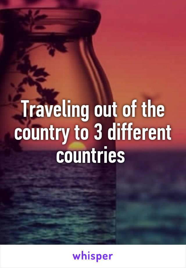 Traveling out of the country to 3 different countries 