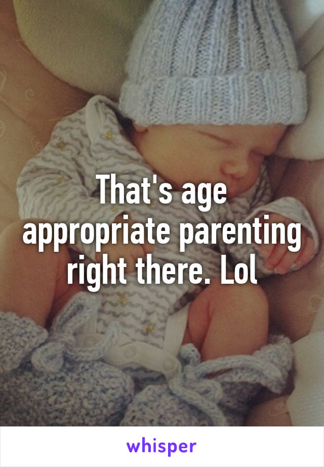 That's age appropriate parenting right there. Lol