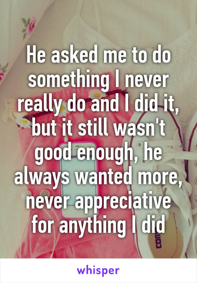 He asked me to do something I never really do and I did it, but it still wasn't good enough, he always wanted more, never appreciative for anything I did