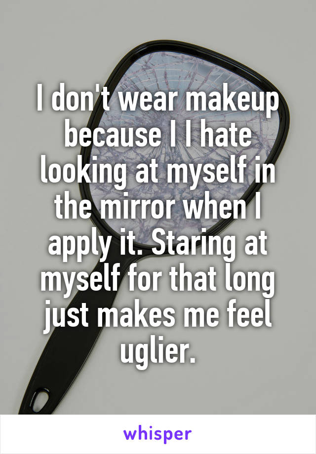I don't wear makeup because I I hate looking at myself in the mirror when I apply it. Staring at myself for that long just makes me feel uglier.