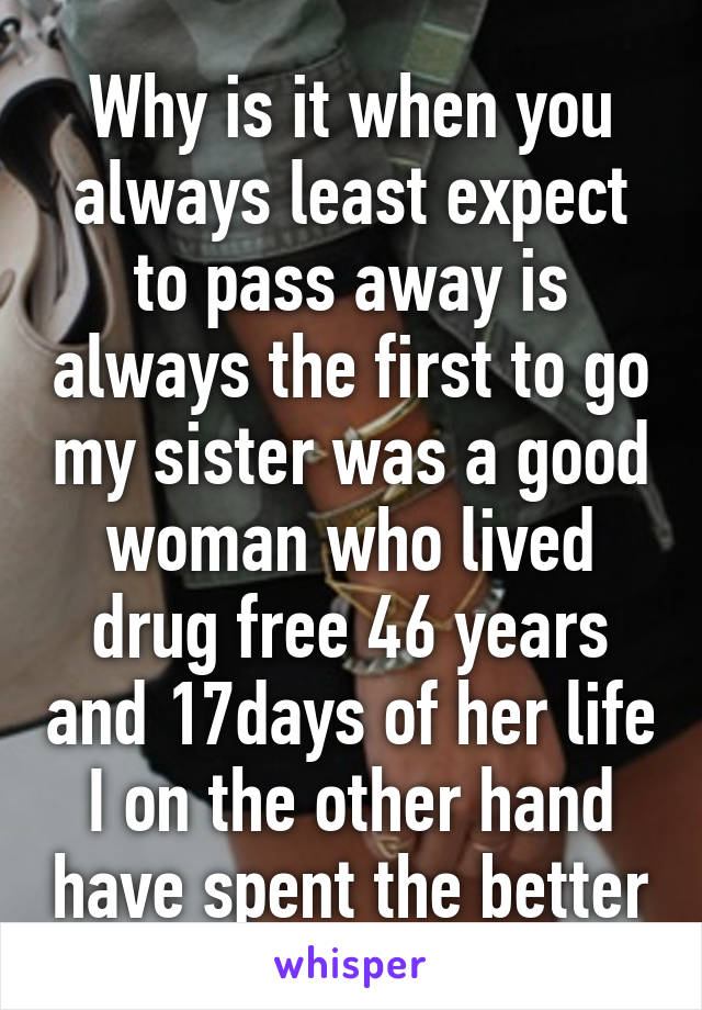 Why is it when you always least expect to pass away is always the first to go my sister was a good woman who lived drug free 46 years and 17days of her life I on the other hand have spent the better