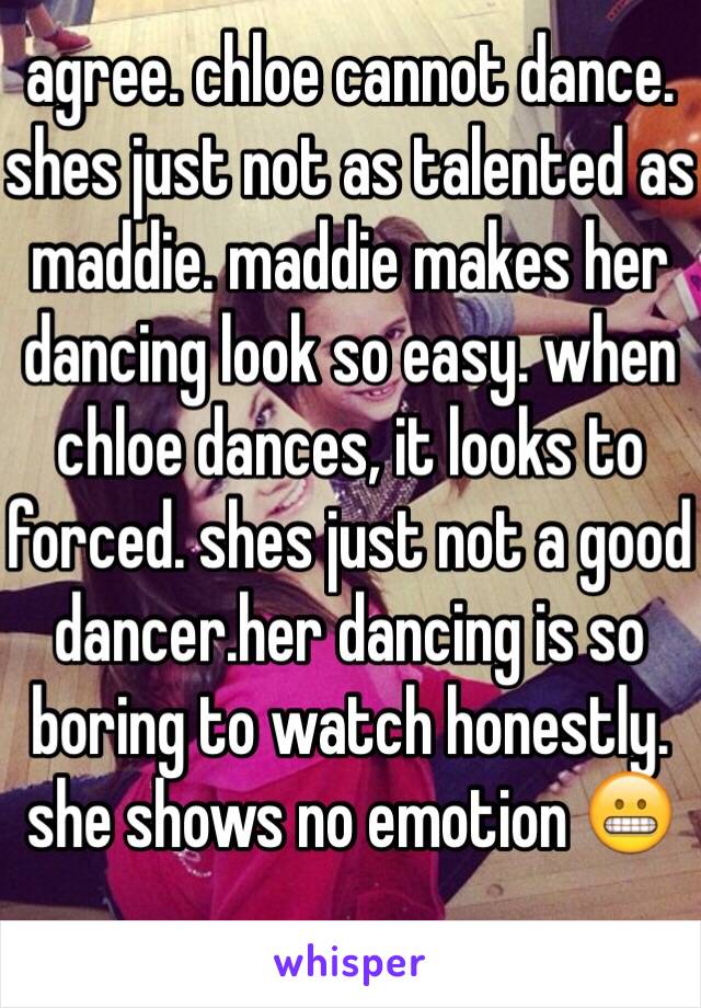 agree. chloe cannot dance. shes just not as talented as maddie. maddie makes her dancing look so easy. when chloe dances, it looks to forced. shes just not a good dancer.her dancing is so boring to watch honestly. she shows no emotion 😬