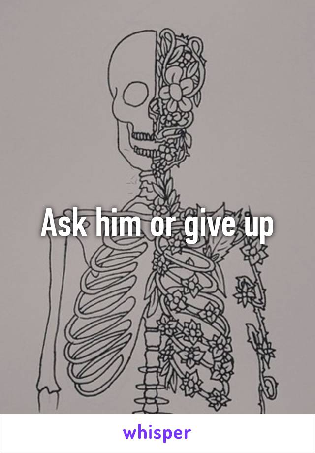 Ask him or give up