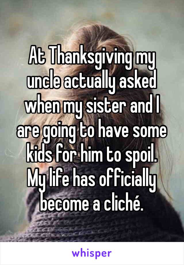 At Thanksgiving my
uncle actually asked
when my sister and I
are going to have some
kids for him to spoil.
My life has officially
become a cliché.