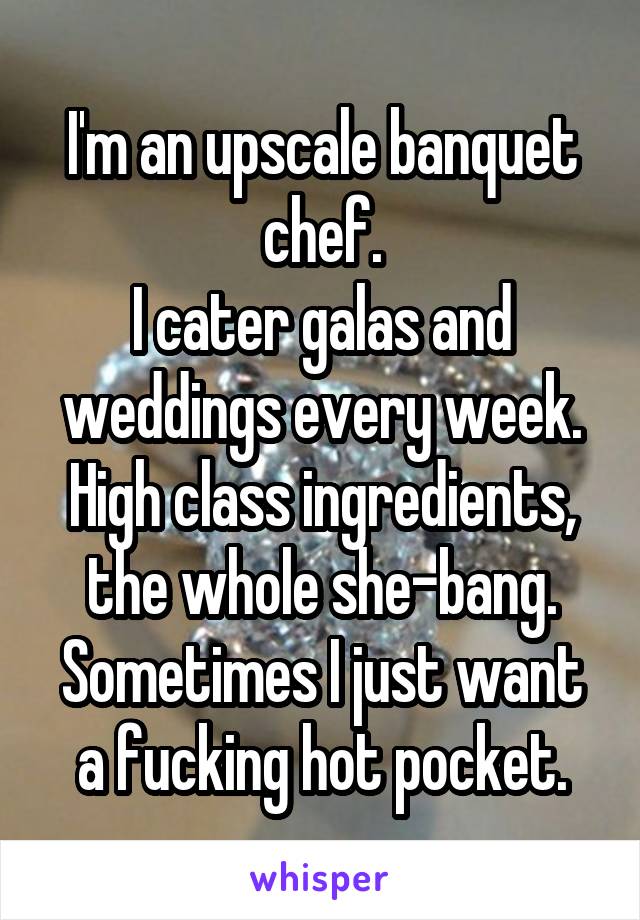 I'm an upscale banquet chef.
I cater galas and weddings every week.
High class ingredients, the whole she-bang.
Sometimes I just want a fucking hot pocket.