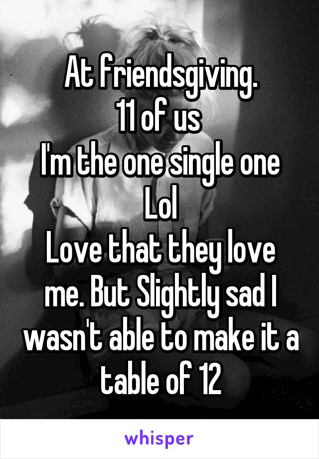 At friendsgiving.
11 of us 
I'm the one single one
Lol
Love that they love me. But Slightly sad I wasn't able to make it a table of 12