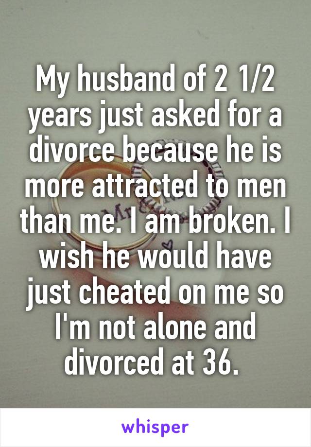 My husband of 2 1/2 years just asked for a divorce because he is more attracted to men than me. I am broken. I wish he would have just cheated on me so I'm not alone and divorced at 36. 