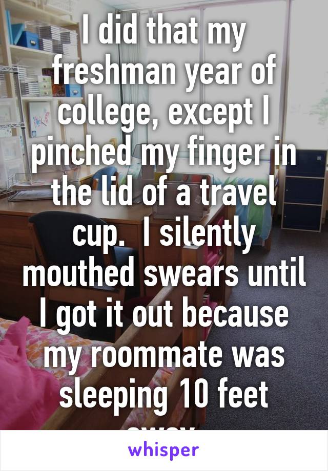 I did that my freshman year of college, except I pinched my finger in the lid of a travel cup.  I silently mouthed swears until I got it out because my roommate was sleeping 10 feet away.