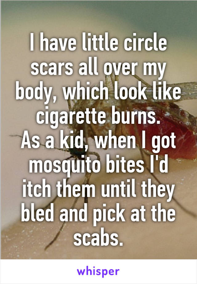 I have little circle scars all over my body, which look like cigarette burns.
As a kid, when I got mosquito bites I'd itch them until they bled and pick at the scabs.