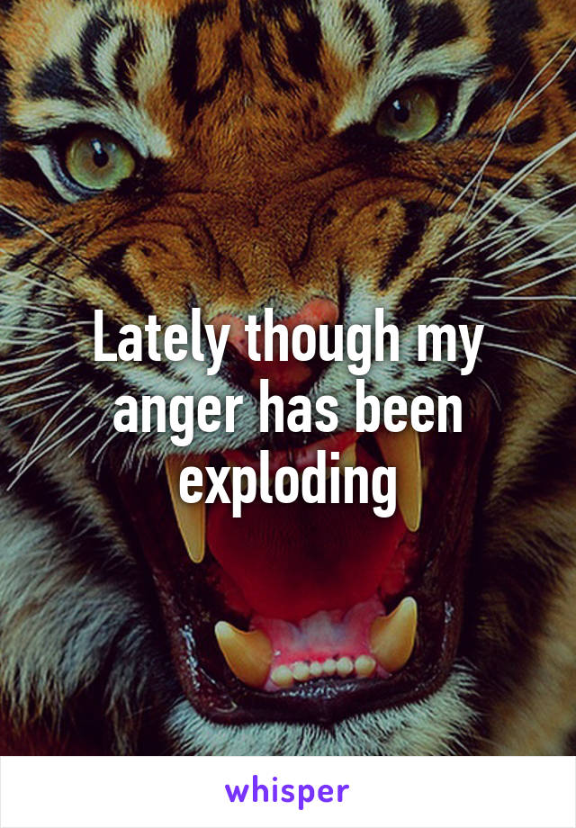 Lately though my anger has been exploding