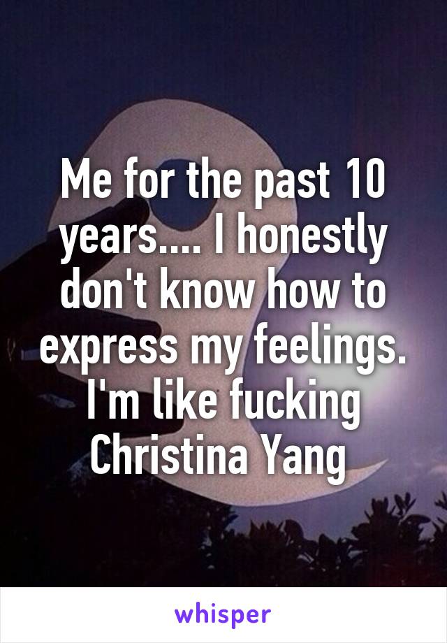 Me for the past 10 years.... I honestly don't know how to express my feelings. I'm like fucking Christina Yang 