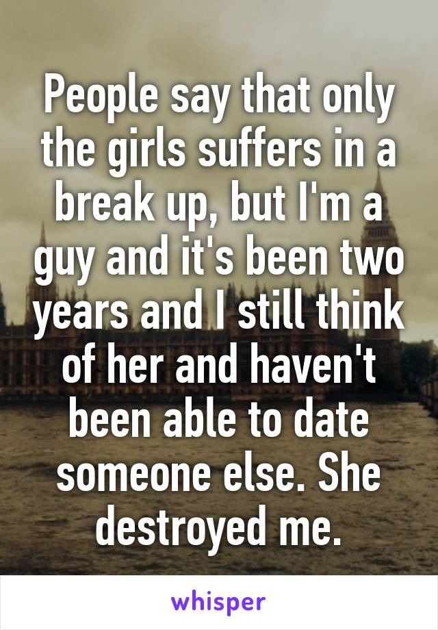 People say that only the girls suffers in a break up, but I'm a guy and it's been two years and I still think of her and haven't been able to date someone else. She destroyed me.