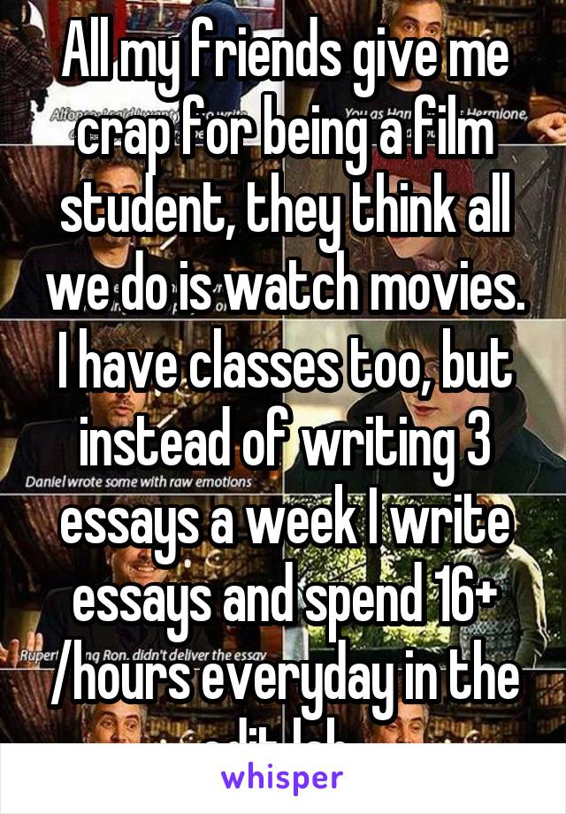 All my friends give me crap for being a film student, they think all we do is watch movies.
I have classes too, but instead of writing 3 essays a week I write essays and spend 16+ /hours everyday in the edit lab  