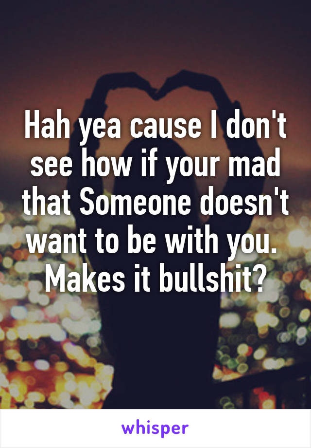 Hah yea cause I don't see how if your mad that Someone doesn't want to be with you. 
Makes it bullshit?
