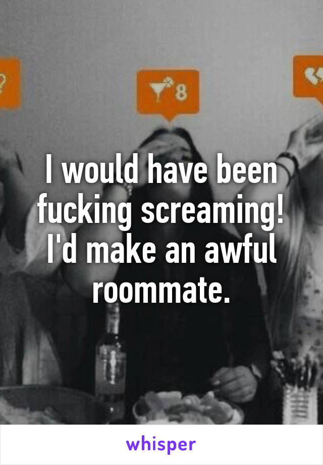 I would have been fucking screaming! I'd make an awful roommate.