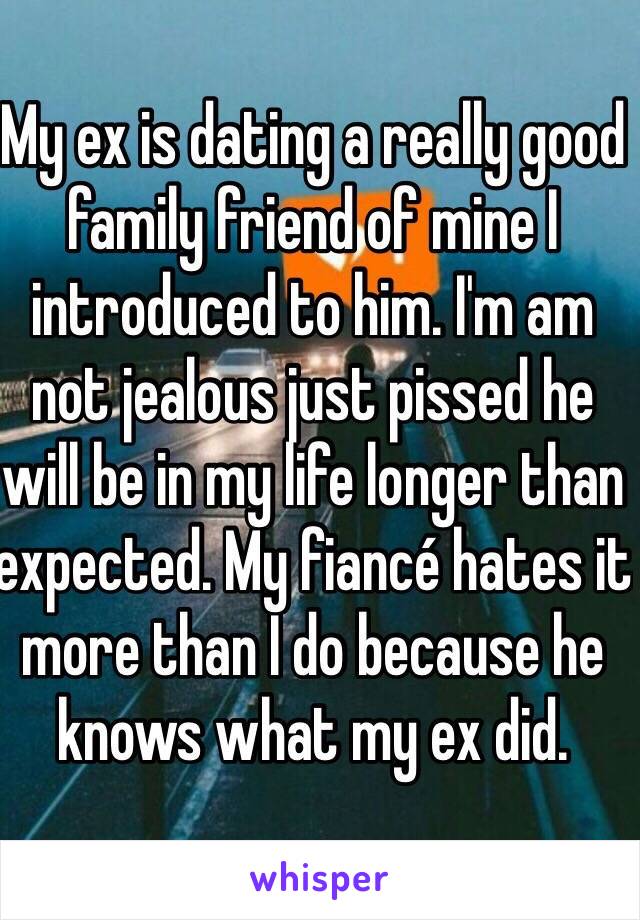 My ex is dating a really good family friend of mine I introduced to him. I'm am not jealous just pissed he will be in my life longer than expected. My fiancé hates it more than I do because he knows what my ex did.
