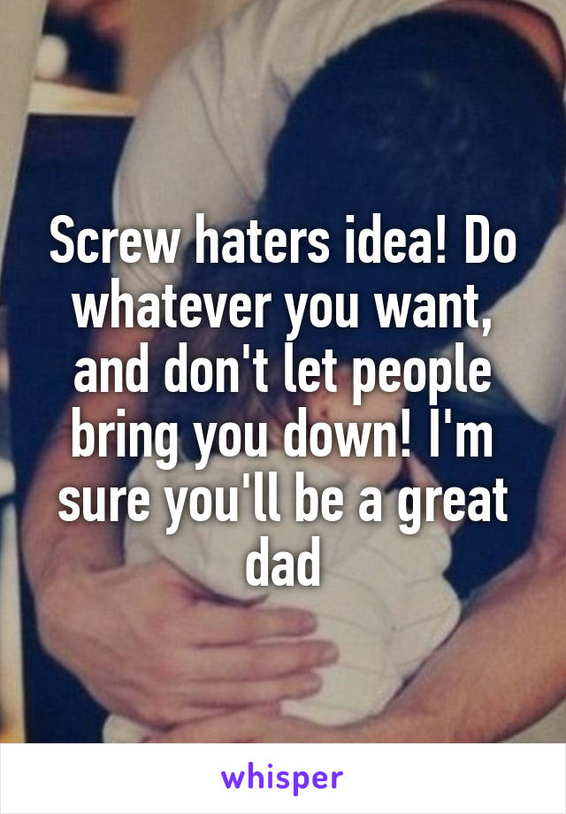 Screw haters idea! Do whatever you want, and don't let people bring you down! I'm sure you'll be a great dad