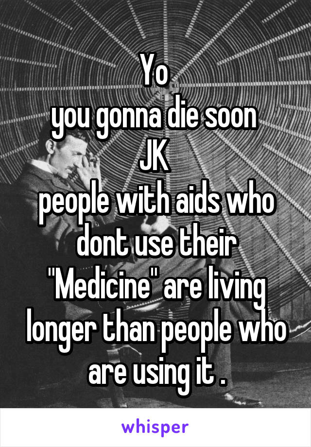 Yo 
you gonna die soon 
JK 
people with aids who dont use their "Medicine" are living longer than people who are using it .