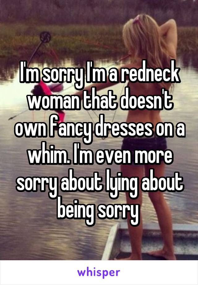 I'm sorry I'm a redneck woman that doesn't own fancy dresses on a whim. I'm even more sorry about lying about being sorry 