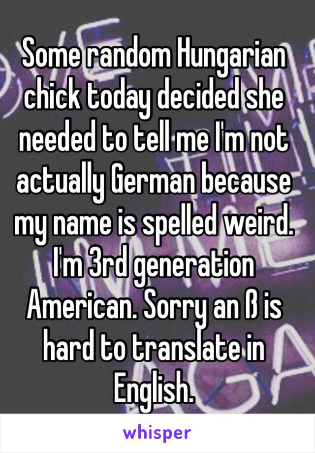 Some random Hungarian chick today decided she needed to tell me I'm not actually German because my name is spelled weird. I'm 3rd generation American. Sorry an ß is hard to translate in English. 