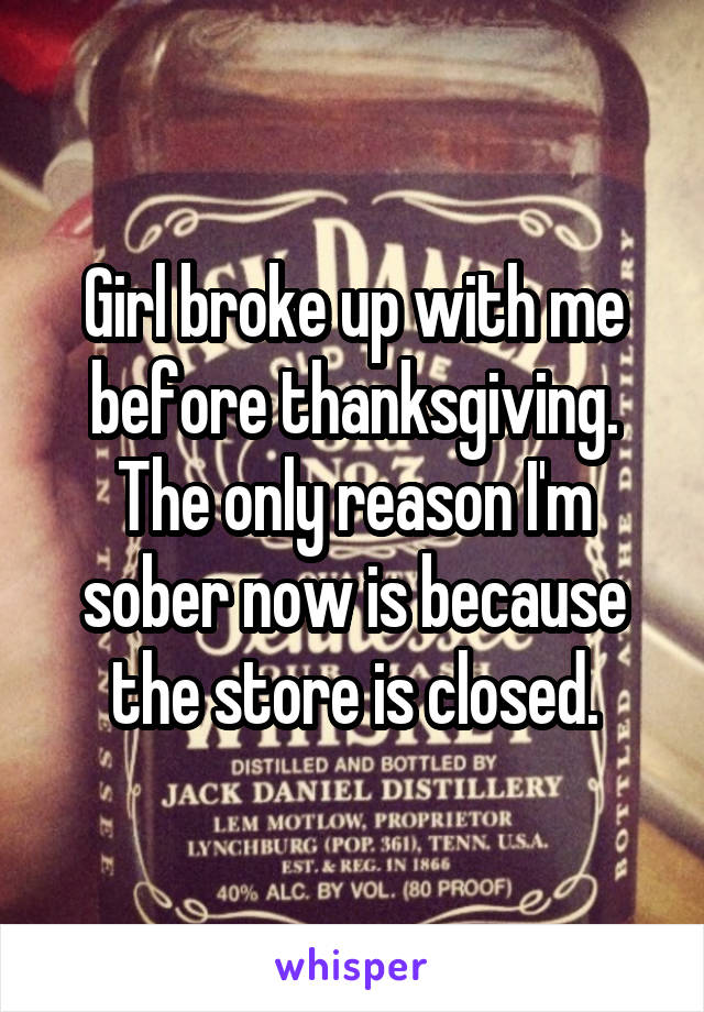 Girl broke up with me before thanksgiving.
The only reason I'm sober now is because the store is closed.
