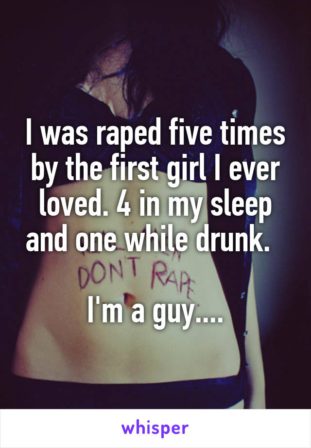 I was raped five times by the first girl I ever loved. 4 in my sleep and one while drunk.  

I'm a guy....