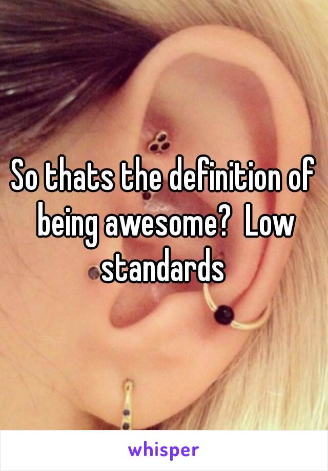 So thats the definition of being awesome?  Low standards 