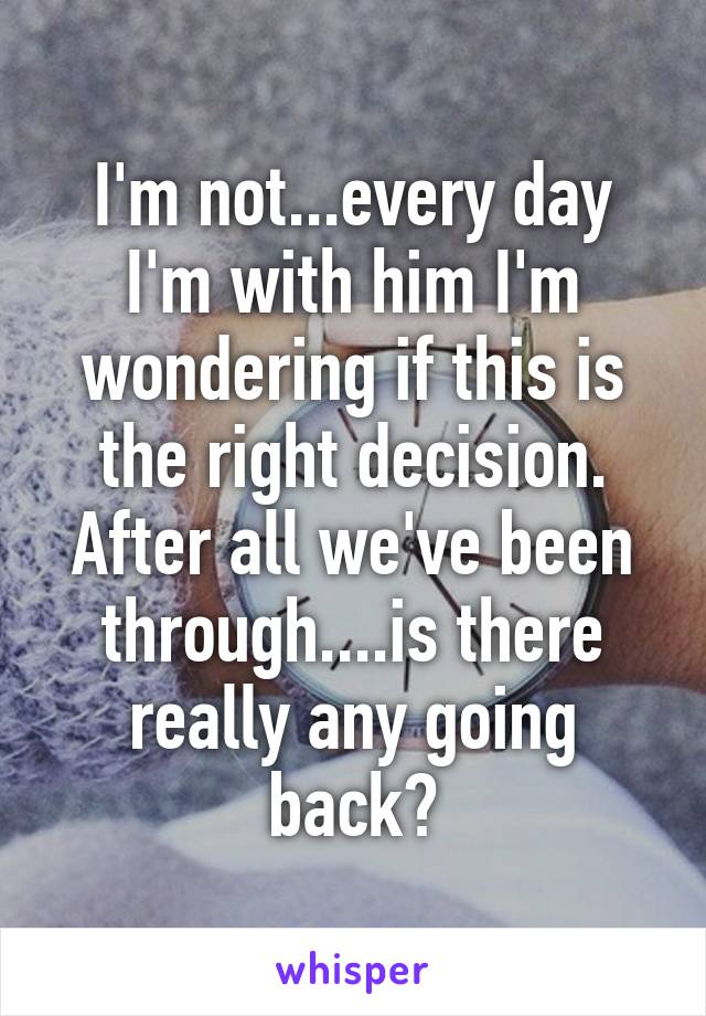 I'm not...every day I'm with him I'm wondering if this is the right decision. After all we've been through....is there really any going back?