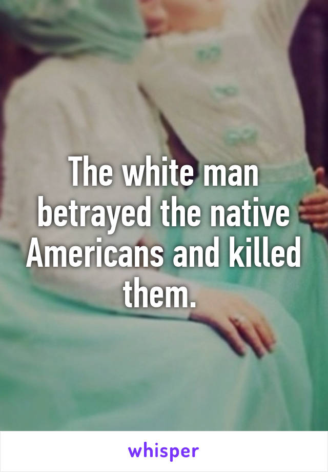 The white man betrayed the native Americans and killed them. 