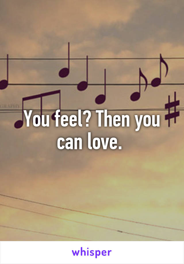 You feel? Then you can love. 