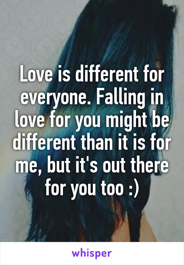 Love is different for everyone. Falling in love for you might be different than it is for me, but it's out there for you too :)