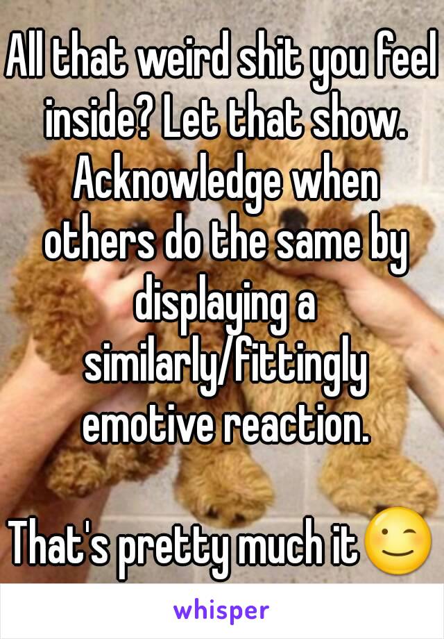 All that weird shit you feel inside? Let that show. Acknowledge when others do the same by displaying a similarly/fittingly emotive reaction.

That's pretty much it😉