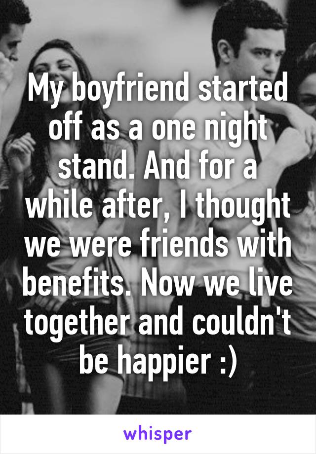 My boyfriend started off as a one night stand. And for a while after, I thought we were friends with benefits. Now we live together and couldn't be happier :)