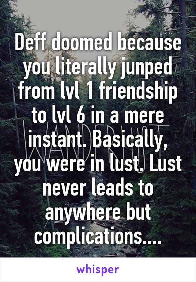 Deff doomed because you literally junped from lvl 1 friendship to lvl 6 in a mere instant. Basically, you were in lust. Lust never leads to anywhere but complications....