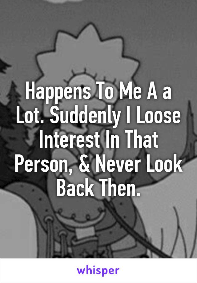 Happens To Me A a Lot. Suddenly I Loose Interest In That Person, & Never Look Back Then.