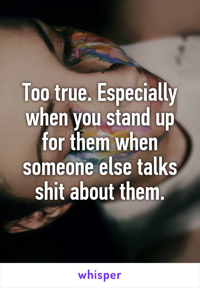 Too true. Especially when you stand up for them when someone else talks shit about them.