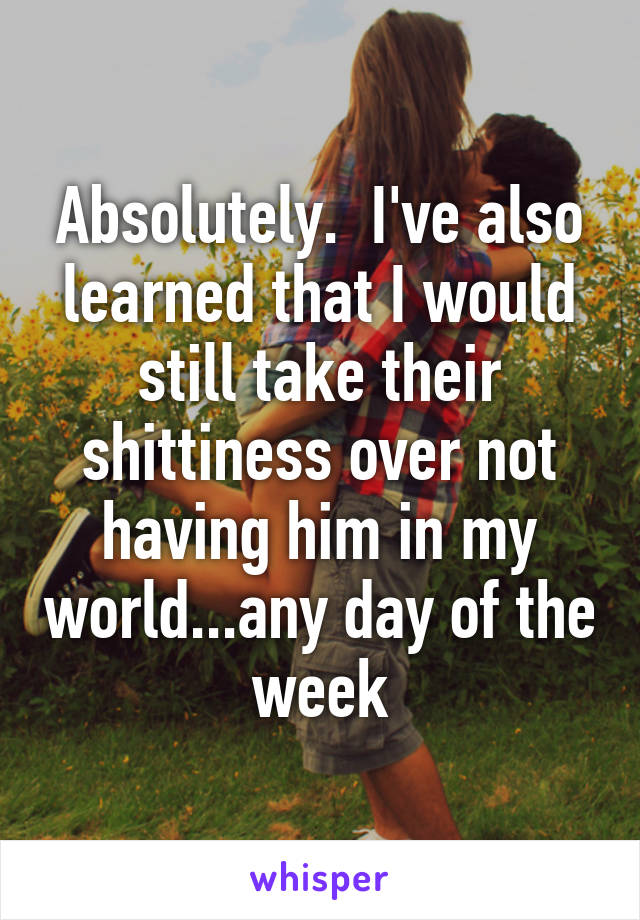 Absolutely.  I've also learned that I would still take their shittiness over not having him in my world...any day of the week