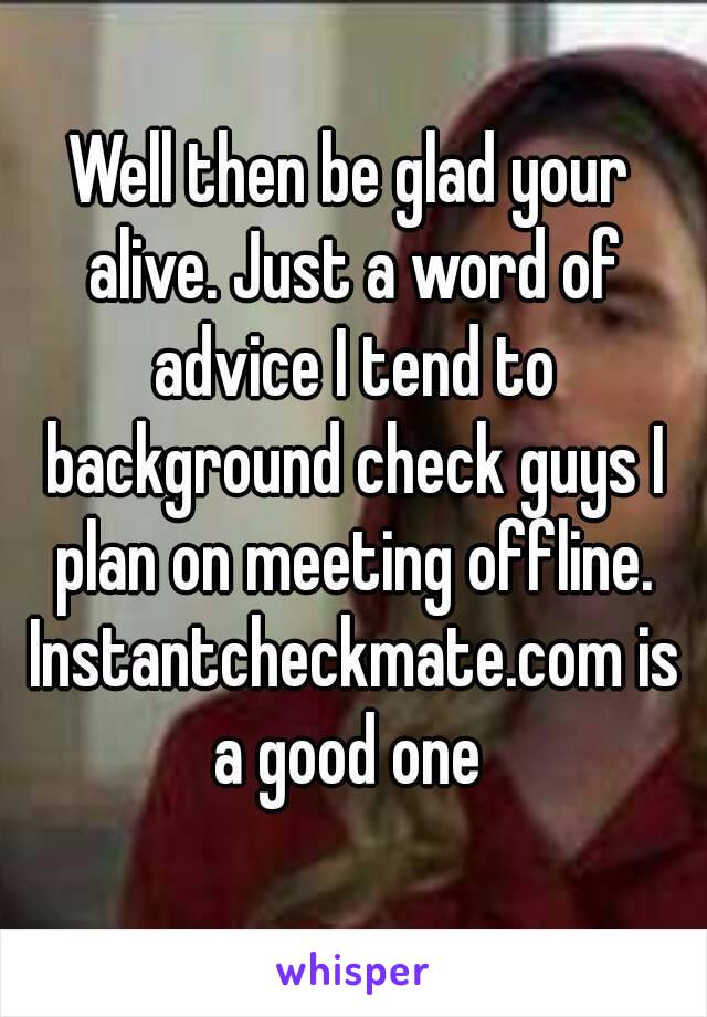 Well then be glad your alive. Just a word of advice I tend to background check guys I plan on meeting offline. Instantcheckmate.com is a good one 
