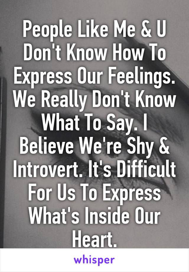 People Like Me & U Don't Know How To Express Our Feelings. We Really Don't Know What To Say. I Believe We're Shy & Introvert. It's Difficult For Us To Express What's Inside Our Heart.