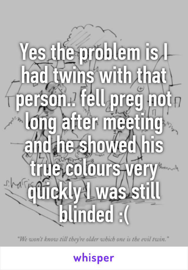 Yes the problem is I had twins with that person.. fell preg not long after meeting and he showed his true colours very quickly I was still blinded :(