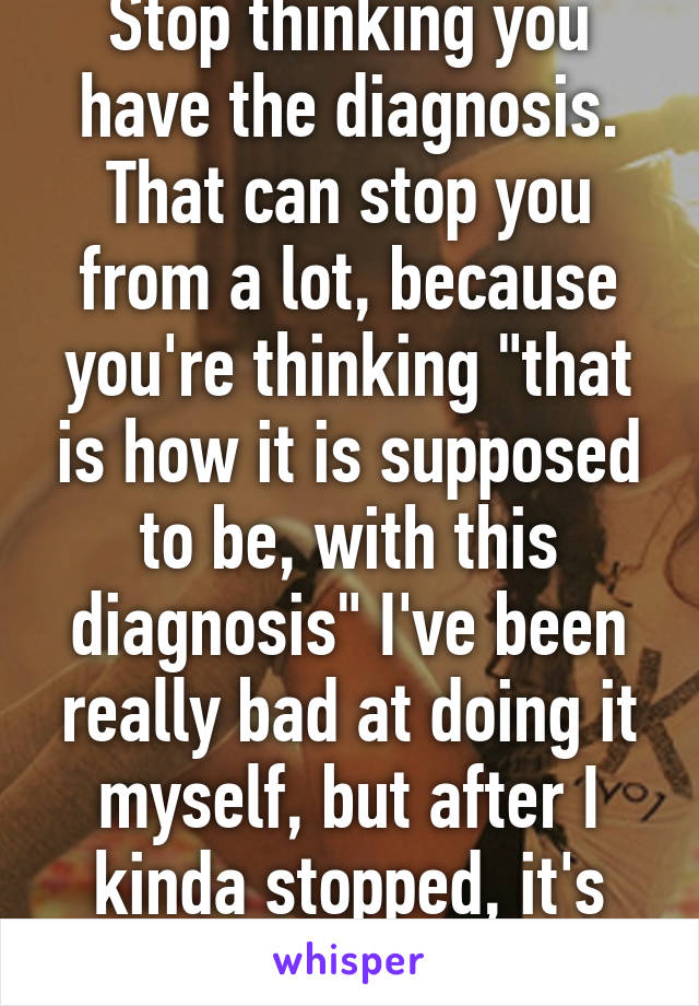 Stop thinking you have the diagnosis. That can stop you from a lot, because you're thinking "that is how it is supposed to be, with this diagnosis" I've been really bad at doing it myself, but after I kinda stopped, it's much easier