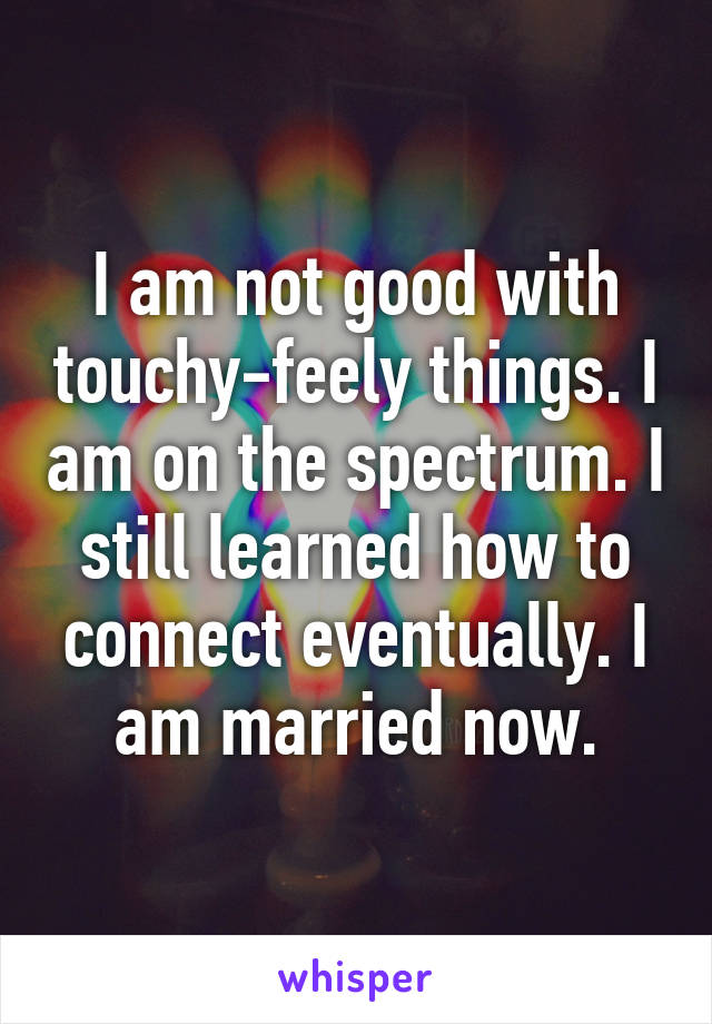 I am not good with touchy-feely things. I am on the spectrum. I still learned how to connect eventually. I am married now.