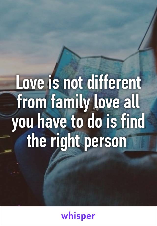 Love is not different from family love all you have to do is find the right person 