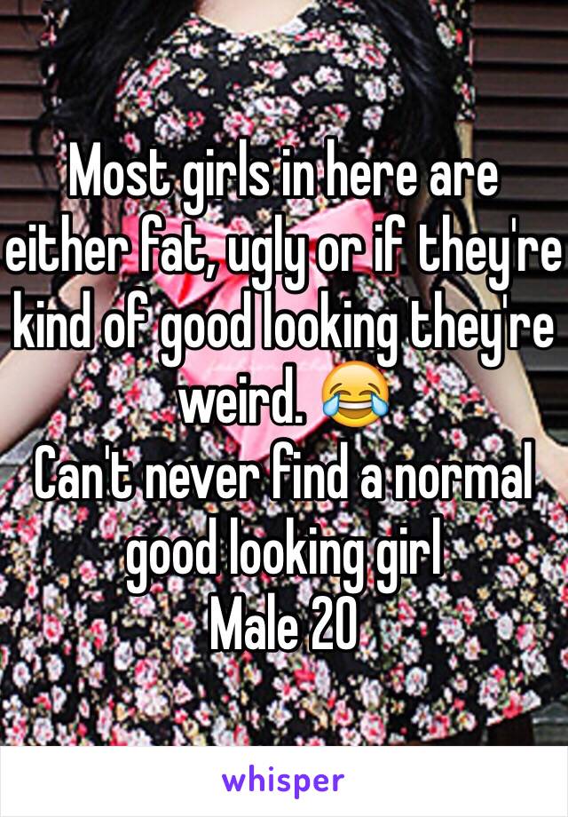 Most girls in here are either fat, ugly or if they're kind of good looking they're weird. 😂
Can't never find a normal good looking girl
Male 20