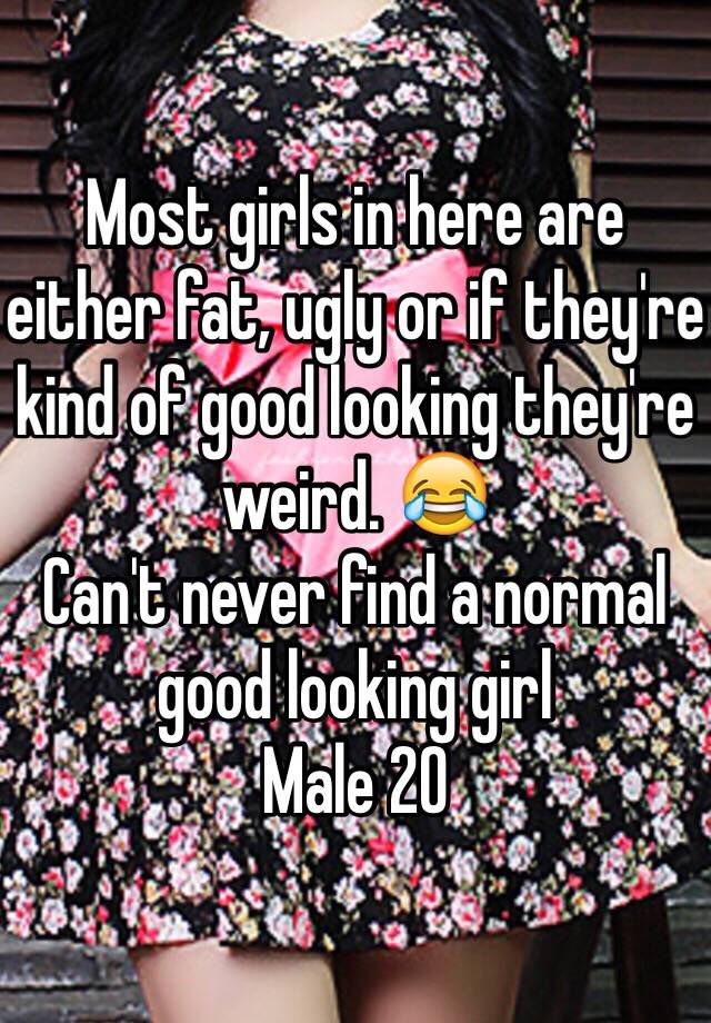 Most girls in here are either fat, ugly or if they're kind of good looking they're weird. 😂
Can't never find a normal good looking girl
Male 20