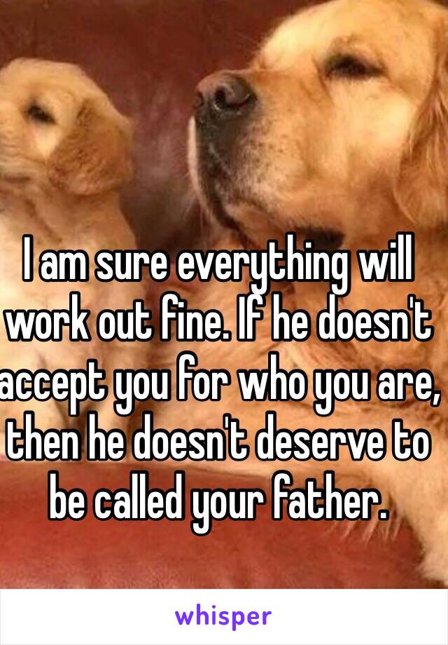 I am sure everything will work out fine. If he doesn't accept you for who you are, then he doesn't deserve to be called your father.