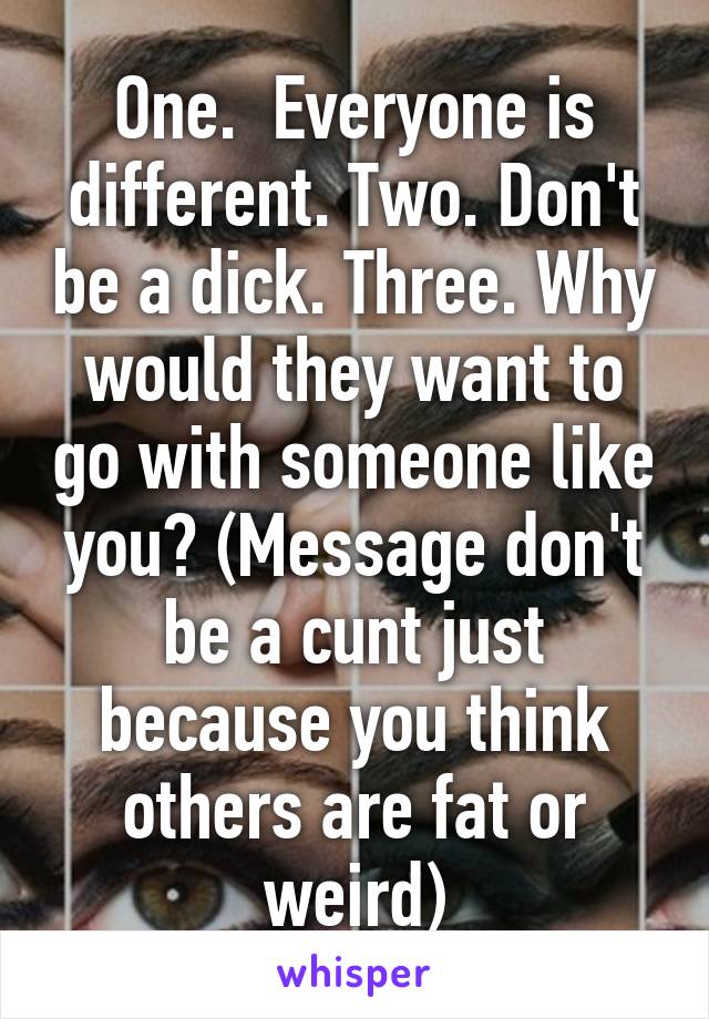 One.  Everyone is different. Two. Don't be a dick. Three. Why would they want to go with someone like you? (Message don't be a cunt just because you think others are fat or weird)