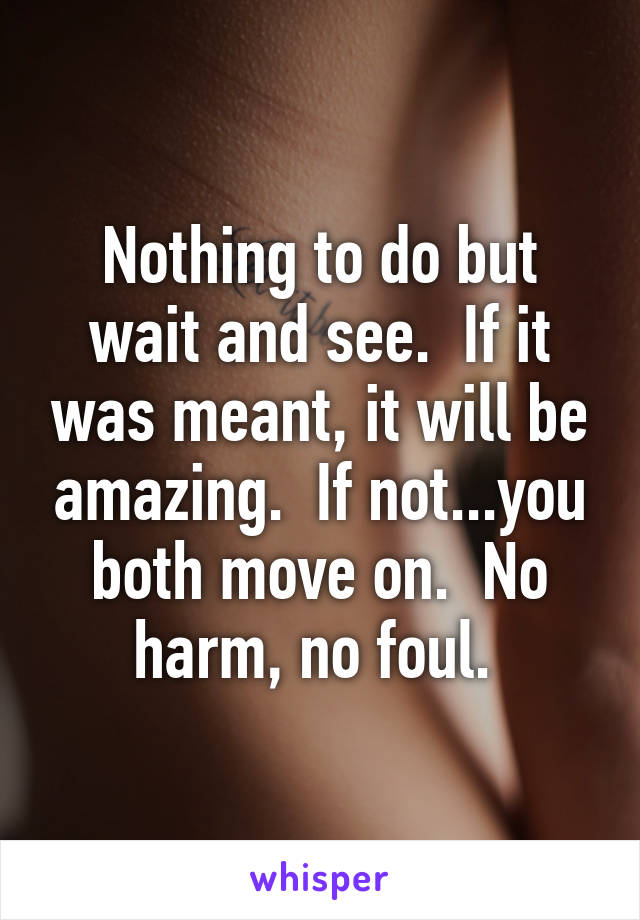 Nothing to do but wait and see.  If it was meant, it will be amazing.  If not...you both move on.  No harm, no foul. 