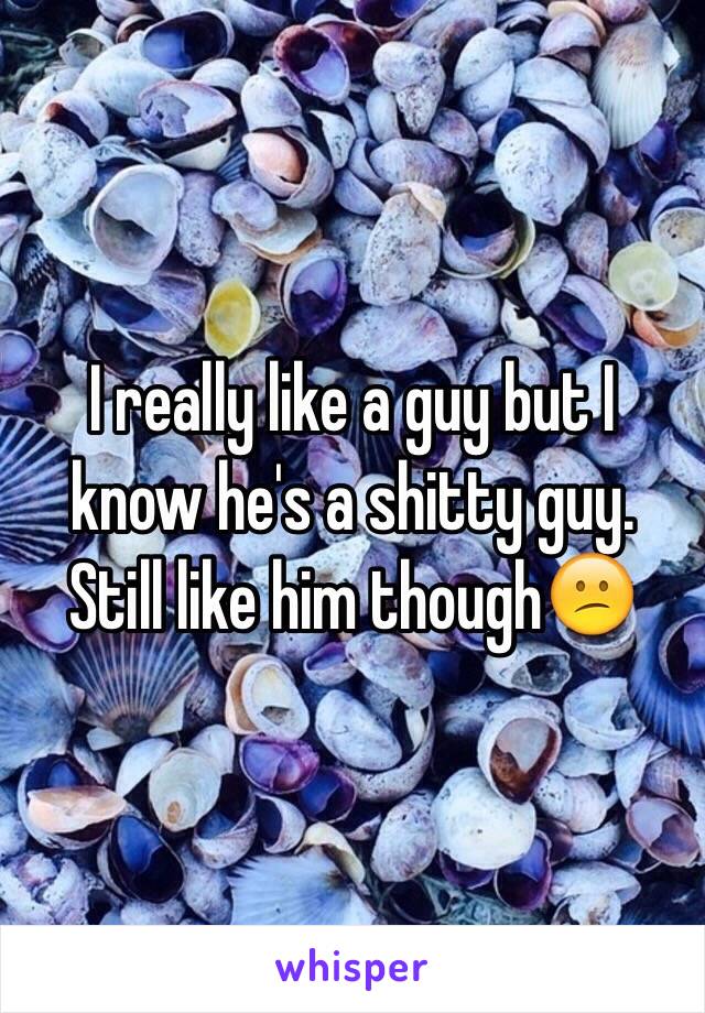 I really like a guy but I know he's a shitty guy. Still like him though😕