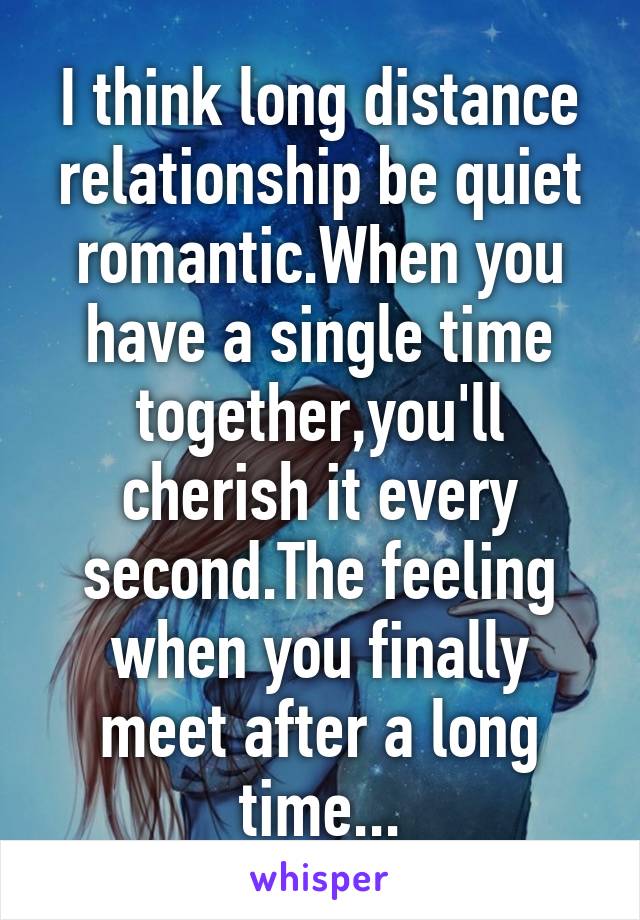 I think long distance relationship be quiet romantic.When you have a single time together,you'll cherish it every second.The feeling when you finally meet after a long time...